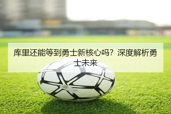 库里还能等到勇士新核心吗？深度解析勇士未来