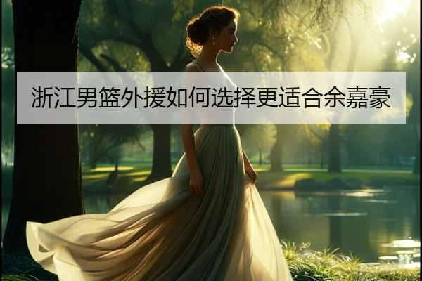 浙江男篮外援如何选择更适合余嘉豪