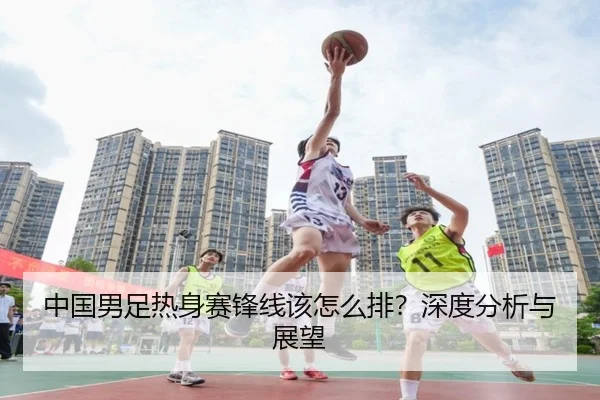 中国男足热身赛锋线该怎么排？深度分析与展望